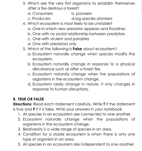 Which are the very first organisms to establish themselves
after a fire destroys a forest?
a. Consumers b. pioneers
c. Producers d.lag species pioneers
4. Which ecosystem is most likely to be unstable?
a. One in which new predator appears and flourishes
b. One with no social relationship between predators
c. One with virulent and parasites
d. One with predators only
5. Which of the following is False about ecosystem?
a. Ecosystem naturally change when species modify the
ecosystem.
b. Ecosystem naturally change in response to a physical
disturbance such as after a forest fire.
c. Ecosystem naturally change when the populations of
organisms in the ecosystem change.
d. Ecosystem rarely change in nature, it only changes in
response to human disruptions.
B. TRUE OR FALSE
Directions: Read each statement carefully. Write T if the statement
is true and F if it is false. Write your answers in your notebook.
1. All species in an ecosystem are connected to one another.
2. Ecosystem naturally change when the populations of
organisms in the ecosystem change.
3. Biodiversity is a wide range of species in an area.
4. Condition for a stable ecosystem is when there is only one
type of organism in an area.
5. All species in an ecosystem are independent to one another.