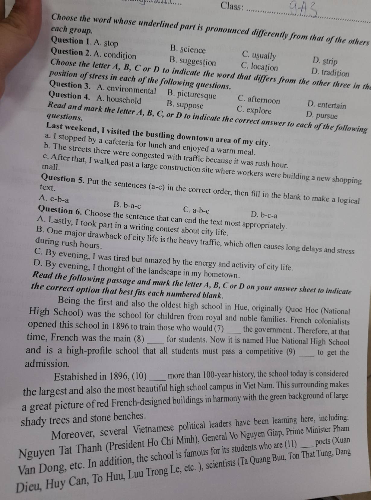 Class:
_
Choose the word whose underlined part is pronounced differently from that of the others
each group.
Question 1. A. stop B. science C. usually D. strip
Question 2. A. condition B. suggestion C. location D. tradition
Choose the letter A, B, C or D to indicate the word that differs from the other three in the
position of stress in each of the following questions.
Question 3. A. environmental B. picturesque C. afternoon D. entertain
Question 4. A. household B. suppose C. explore D. pursue
questions.
Read and mark the letter A, B, C, or D to indicate the correct answer to each of the following
Last weekend, I visited the bustling downtown area of my city.
a. I stopped by a cafeteria for lunch and enjoyed a warm meal.
b. The streets there were congested with traffic because it was rush hour.
mall.
c. After that, I walked past a large construction site where workers were building a new shopping
text.
Question 5. Put the sentences (a-c) in the correct order, then fill in the blank to make a logical
A. c-b- a B. b-a-c C. a-b-c D. b-c-a
Question 6. Choose the sentence that can end the text most appropriately.
A. Lastly, I took part in a writing contest about city life.
B. One major drawback of city life is the heavy traffic, which often causes long delays and stress
during rush hours.
C. By evening, I was tired but amazed by the energy and activity of city life.
D. By evening, I thought of the landscape in my hometown.
Read the following passage and mark the letter A, B, C or D on your answer sheet to indicate
the correct option that best fits each numbered blank.
Being the first and also the oldest high school in Hue, originally Quoc Hoc (National
High School) was the school for children from royal and noble families. French colonialists
opened this school in 1896 to train those who would (7) _the government . Therefore, at that
time, French was the main (8) _for students. Now it is named Hue National High School
and is a high-profile school that all students must pass a competitive (9) _to get the
admission.
Estabished in 1896, (10)_ more than 100-year history, the school today is considered
the largest and also the most beautiful high school campus in Viet Nam. This surrounding makes
a great picture of red French-designed buildings in harmony with the green background of large
shady trees and stone benches.
Moreover, several Vietnamese political leaders have been learning here, including:
Nguyen Tat Thanh (President Ho Chi Minh), General Vo Nguyen Giap, Prime Minister Pham
Van Dong, etc. In addition, the school is famous for its students who are (11) _poets (Xuan
Dieu, Huy Can, To Huu, Luu Trong Le, etc. ), scientists (Ta Quang Buu, Ton That Tung, Dang