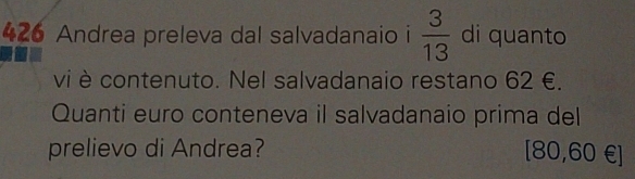 426 Andrea preleva dal salvadanaio i  3/13  di quanto 
vi è contenuto. Nel salvadanaio restano 62 €. 
Quanti euro conteneva il salvadanaio prima del 
prelievo di Andrea? [80,60 €]