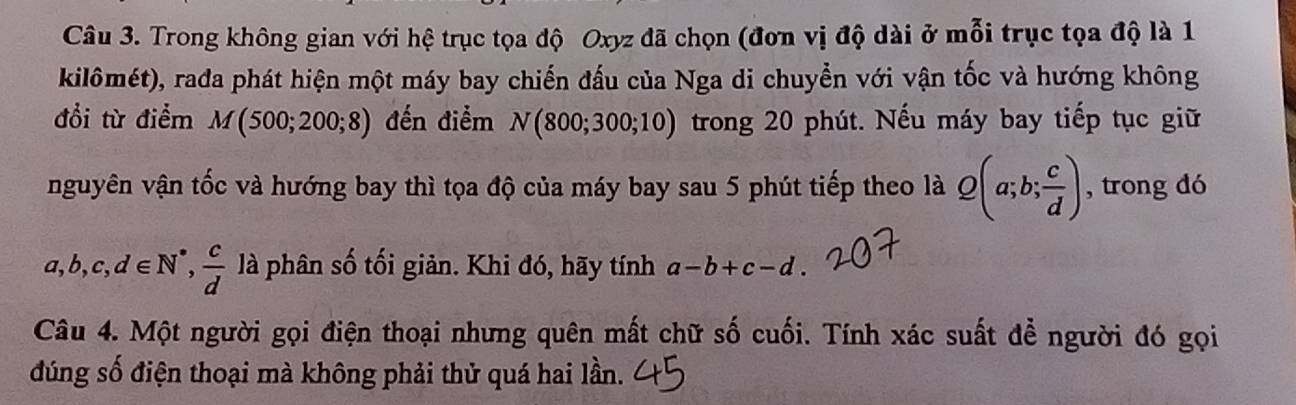 Trong không gian với hệ trục tọa độ Oxyz đã chọn (đơn vị độ dài ở mỗi trục tọa độ là 1 
kilômét), rada phát hiện một máy bay chiến đấu của Nga di chuyển với vận tốc và hướng không 
đổi từ điểm M(500;200;8) đến điểm N(800;300;10) trong 20 phút. Nếu máy bay tiếp tục giữ 
nguyên vận tốc và hướng bay thì tọa độ của máy bay sau 5 phút tiếp theo là Q(a;b; c/d ) , trong dó
a
a, b, c, d∈ N^*,  c/d  là phân số tối giản. Khi đó, hãy tính a-b+c-d. 
Câu 4. Một người gọi điện thoại nhưng quên mất chữ số cuối. Tính xác suất để người đó gọi 
đúng số điện thoại mà không phải thử quá hai lần.