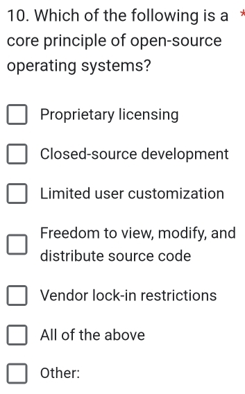 Which of the following is a
core principle of open-source
operating systems?
Proprietary licensing
Closed-source development
Limited user customization
Freedom to view, modify, and
distribute source code
Vendor lock-in restrictions
All of the above
Other: