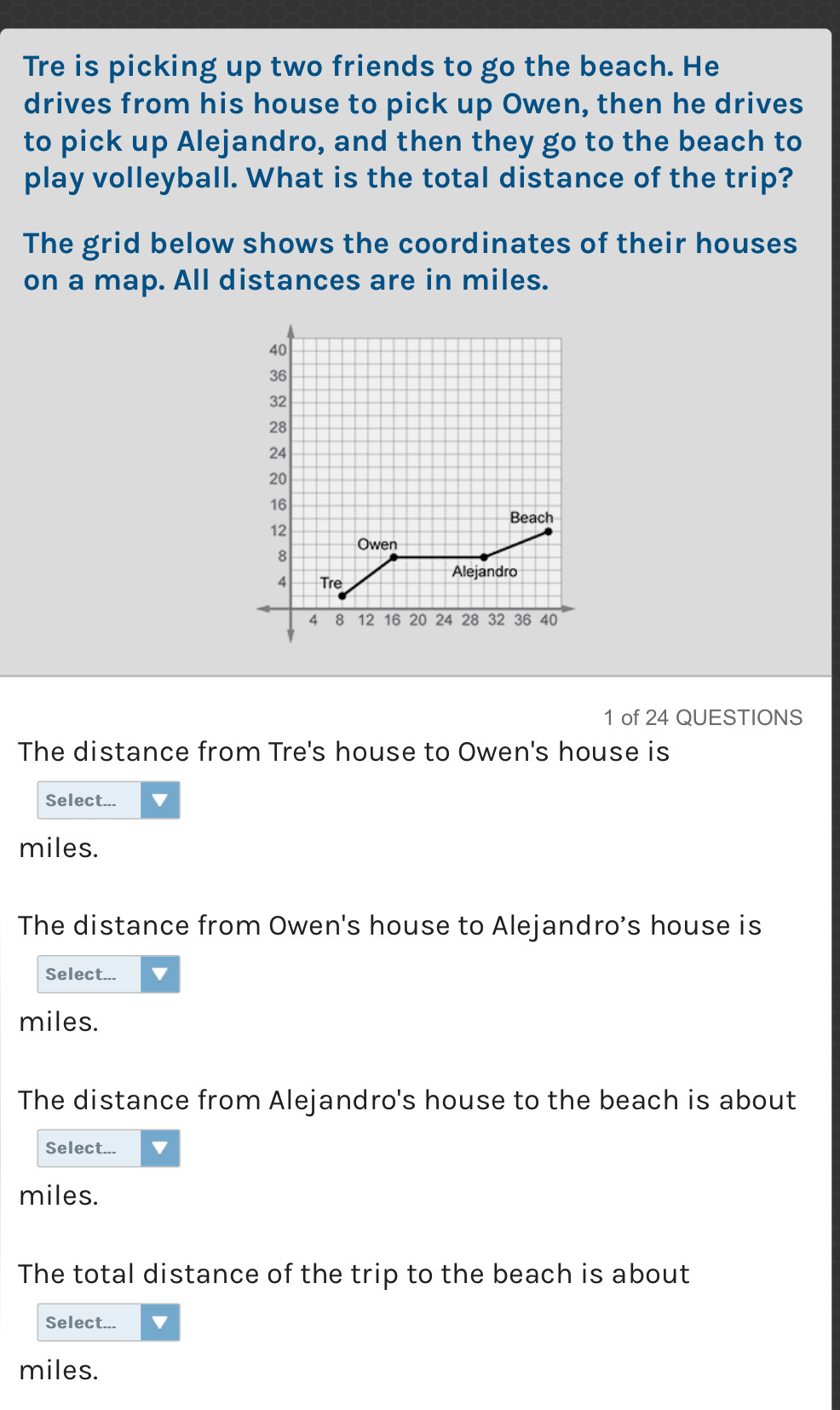 Tre is picking up two friends to go the beach. He 
drives from his house to pick up Owen, then he drives 
to pick up Alejandro, and then they go to the beach to 
play volleyball. What is the total distance of the trip? 
The grid below shows the coordinates of their houses 
on a map. All distances are in miles. 
1 of 24 QUESTIONS 
The distance from Tre's house to Owen's house is 
Select...
miles. 
The distance from Owen's house to Alejandro’s house is 
Select...
miles. 
The distance from Alejandro's house to the beach is about 
Select...
miles. 
The total distance of the trip to the beach is about 
Select...
miles.