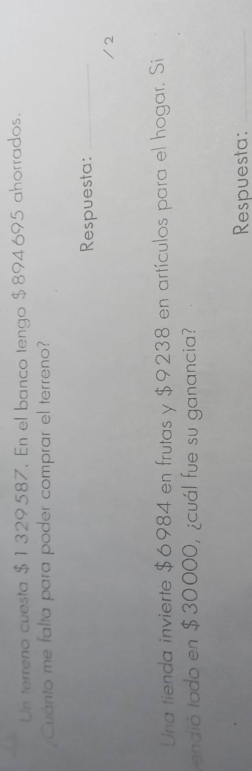 Un terreno cuesta $1329587. En el banco tengo $894695 ahorrados. 
¿Cuánto me falta para poder comprar el terreno? 
Respuesta:_ 
/ 2 
Una tienda invierte $6984 en frutas y $9238 en artículos para el hogar. Si 
vendió todo en $30000, ¿cuál fue su ganancia? 
Respuesta:_