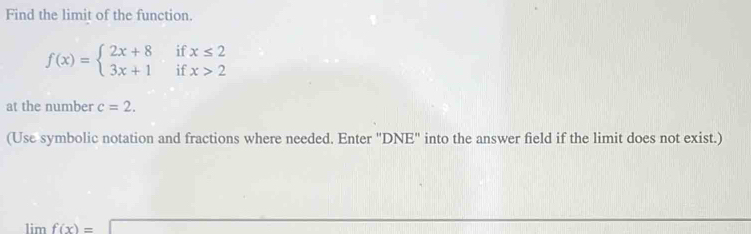 Find the limit of the function.
f(x)=beginarrayl 2x+8 3x+1endarray. if beginarrayr x≤ 2 x>2endarray
if 
at the number c=2. 
(Use symbolic notation and fractions where needed. Enter "DNE" into the answer field if the limit does not exist.)
limf(x)=□