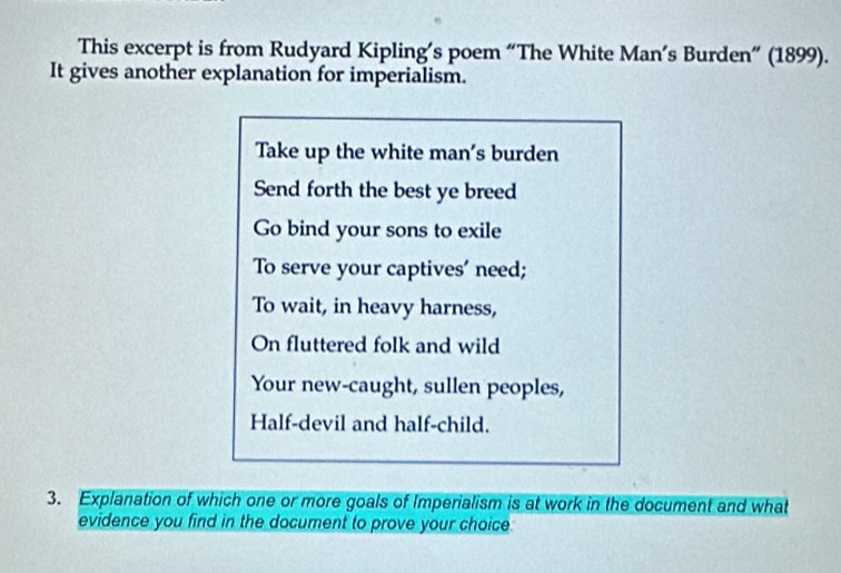 This excerpt is from Rudyard Kipling’s poem “The White Man’s Burden” (1899). 
It gives another explanation for imperialism. 
Take up the white man's burden 
Send forth the best ye breed 
Go bind your sons to exile 
To serve your captives’ need; 
To wait, in heavy harness, 
On fluttered folk and wild 
Your new-caught, sullen peoples, 
Half-devil and half-child. 
3. Explanation of which one or more goals of Imperialism is at work in the document and what 
evidence you find in the document to prove your choice