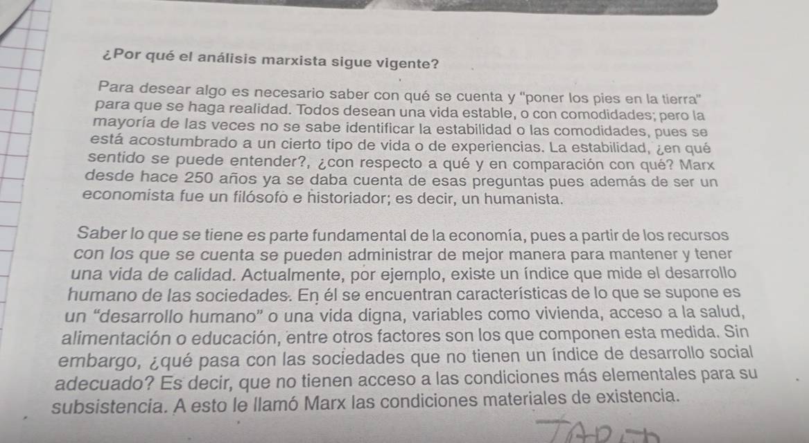 ¿Por qué el análisis marxista sigue vigente? 
Para desear algo es necesario saber con qué se cuenta y 'poner los pies en la tierra' 
para que se haga realidad. Todos desean una vida estable, o con comodidades; pero la 
mayoría de las veces no se sabe identificar la estabilidad o las comodidades, pues se 
está acostumbrado a un cierto tipo de vida o de experiencias. La estabilidad, ¿en qué 
sentido se puede entender?, ¿con respecto a qué y en comparación con qué? Marx 
desde hace 250 años ya se daba cuenta de esas preguntas pues además de ser un 
economista fue un filósofó e historiador; es decir, un humanista. 
Saber lo que se tiene es parte fundamental de la economía, pues a partir de los recursos 
con los que se cuenta se pueden administrar de mejor manera para mantener y tener 
una vida de calidad. Actualmente, por ejemplo, existe un índice que mide el desarrollo 
humano de las sociedades. En él se encuentran características de lo que se supone es 
un “desarrollo humano” o una vida digna, variables como vivienda, acceso a la salud, 
alimentación o educación, entre otros factores son los que componen esta medida. Sin 
embargo, ¿qué pasa con las sociedades que no tienen un índice de desarrollo social 
adecuado? Es decir, que no tienen acceso a las condiciones más elementales para su 
subsistencia. A esto le llamó Marx las condiciones materiales de existencia.