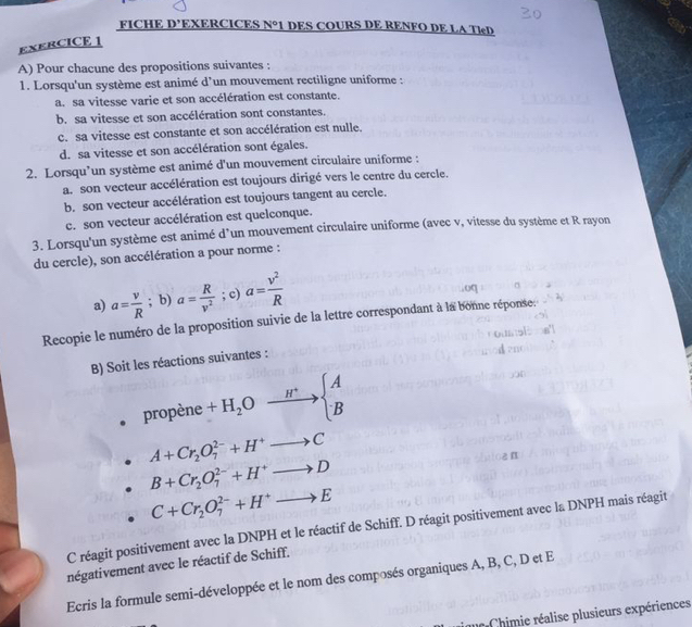 FICHE D’EXERCICES N°1 DES COURS DE RENFO DE LA TleD
ExERCICE 1
A) Pour chacune des propositions suivantes :
1. Lorsqu'un système est animé d'un mouvement rectiligne uniforme :
a. sa vitesse varie et son accélération est constante.
b. sa vitesse et son accélération sont constantes.
c. sa vitesse est constante et son accélération est nulle.
d. sa vitesse et son accélération sont égales.
2. Lorsqu’un système est animé d'un mouvement circulaire uniforme :
a. son vecteur accélération est toujours dirigé vers le centre du cercle.
b. son vecteur accélération est toujours tangent au cercle.
c. son vecteur accélération est quelconque.
3. Lorsqu'un système est animé d'un mouvement circulaire uniforme (avec v, vitesse du système et R rayon
du cercle), son accélération a pour norme :
a) a= v/R ; b) a= R/v^2 ; c) a= v^2/R 
Recopie le numéro de la proposition suivie de la lettre correspondant à la bonne réponse:
B) Soit les réactions suivantes :
01 ropène +H_2Oxrightarrow H^+beginarrayl A Bendarray
A+Cr_2O_7^((2-)+H^+)to C
B+Cr_2O_7^((2-)+H^+)to D
n
C+Cr_2O_7^((2-)+H^+)to E
C réagit positivement avec la DNPH et le réactif de Schiff. D réagit positivement avec la DNPH mais réagit
négativement avec le réactif de Schiff.
Ecris la formule semi-développée et le nom des composés organiques A, B, C, D et E
Chimie réalise plusieurs expériences