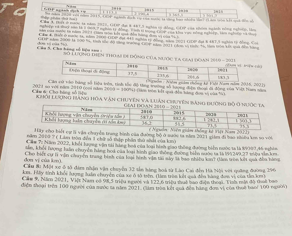 ai)ước ta tăng bao nhiêu lần? (Làm tròn kết quả đến số
Cầu 3. Biết ở nước ta năm 2021, GDP đạt 8 487,5 nghìn tỷ đồng, GDP của nhóm ngành nông nghiệp, lâm
nghiệp và thuỷ sản là 1 069,7 nghìn tỷ đồng. Tính tỉ trọng GDP của khu vực nông nghiệp, lâm nghiệp và thuỷ
sản của nước ta năm 2021 (làm tròn kết quả đến hàng đơn vị của %,).
Cầu 4. Biết ở nước ta, năm 2000 GDP đạt 441 nghìn tỷ đồng, năm 2021 GDP đạt 8 487,5 nghin tỷ đồng. Coi
GDP năm 2000 là 100 %, tính tốc độ tăng trưởng GDP năm 2021 (đơn vị tính: %, làm tròn kết quả đến hàng
đơn vị của %).
Câu 5. Cho bảng số liệu sau :
SÓ LượNG DIỆN THOẠI DI DộNG CủA NƯ
cái)
m năm 2016, 2022)
n, tính tốc độ tăng trưởng số lượng điện thoại di động của Việt Nam năm
2021 so với năm 2010 (coi năm 2010=100% ) (làm tròn kết quả đến hàng đơn vị của %).
Câu 6: Cho bảng số liệu
KhỐI LượnG HÀNG HÓa vậN CHUYÊN VÀ lUân CHUYÊN bằ
thống kê Việt Nam 2022)
cho biết cự li vận chuyển trung bình của đường bộ ở nước ta năm 2021 giảm đi bao nhiêu km so với
năm 2010 ? ( Làm tròn đến 1 chữ số thập phân thứ nhất của km)
Cầu 7: Năm 2022, khối lượng vận tải hàng hoá của loại hình giao thông đường biển nước ta là 89307,46 nghìn
tấn, khối lượng luân chuyền hàng hoá của loại hình giao thông đường biển nước ta là l91249,27 triệu tấn.km.
Cho biết cự li vận chuyển trung bình của loại hình vận tải này là bao nhiêu km? (làm tròn kết quả đến hàng
đơn vị của km).
Câu 8: Một xe ô tô đảm nhận vận chuyển 32 tấn hàng hoá từ Lào Cai đến Hà Nội với quãng đường 296
km. Hãy tính khối lượng luân chuyền của xe ô tô trên. (làm tròn kết quả đến hàng đơn vị của tấn.km)
Cầu 9. Năm 2021, Việt Nam có 98,5 triệu người và 122,6 triệu thuê bao điện thoại. Tính mật độ thuê bao
điện thoại trên 100 người của nước ta năm 2021. (làm tròn kết quả đến hàng đơn vị của thuê bao/ 100 người)