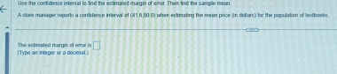 Use the confidence intenral to find the estimated margin of error. Then find the sample mean. 
A store manager reports a confidence interval of (41,6,80 0) when estimating the mean price (in dollars) for the population of lextbooks. 
(Type an integer or a decimal.) The estimated margin of emar is □