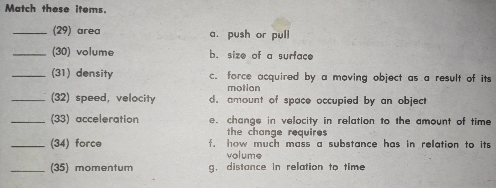 Match these items.
_(29) area
a. push or pull
_(30) volume b. size of a surface
_(31) density c. force acquired by a moving object as a result of its
motion
_(32) speed, velocity d. amount of space occupied by an object
_(33) acceleration e. change in velocity in relation to the amount of time
the change requires 
_(34) force f. how much mass a substance has in relation to its
volume
_(35) momentum g. distance in relation to time