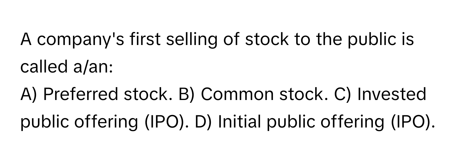 A company's first selling of stock to the public is called a/an:

A) Preferred stock. B) Common stock. C) Invested public offering (IPO). D) Initial public offering (IPO).