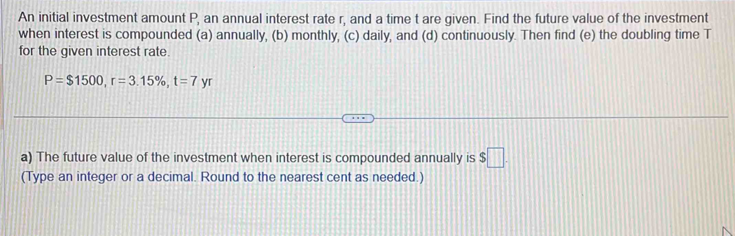 An initial investment amount P, an annual interest rate r, and a time t are given. Find the future value of the investment 
when interest is compounded (a) annually, (b) monthly, (c) daily, and (d) continuously. Then find (e) the doubling time T
for the given interest rate.
P=$1500, r=3.15% , t=7 yr 
a) The future value of the investment when interest is compounded annually is $□. 
(Type an integer or a decimal. Round to the nearest cent as needed.)