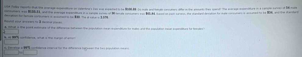 USA Today reports that the average expenditure on Valentine's Day was expected to be $100.89. Do male and female consumers differ in the amounts they spend? The average expenditure in a sample survey of 54 male 
consumers was $133.51, and the average expenditure in a sample survey of 36 female consumers was $65.84. Based on past surveys, the standard deviation for male consumers is assumed to be $34, and the standard 
deviation for female consumers is assumed to be $20. The z value is 2.576. 
Round your answers to 2 decimal places. 
a. What is the point estimate of the difference between the population mean expenditure for males and the population mean expenditure for females? 
b. At 99% confidence, what is the margin of error? 
c. Develop a 99% confidence interval for the difference between the two population means. 
to