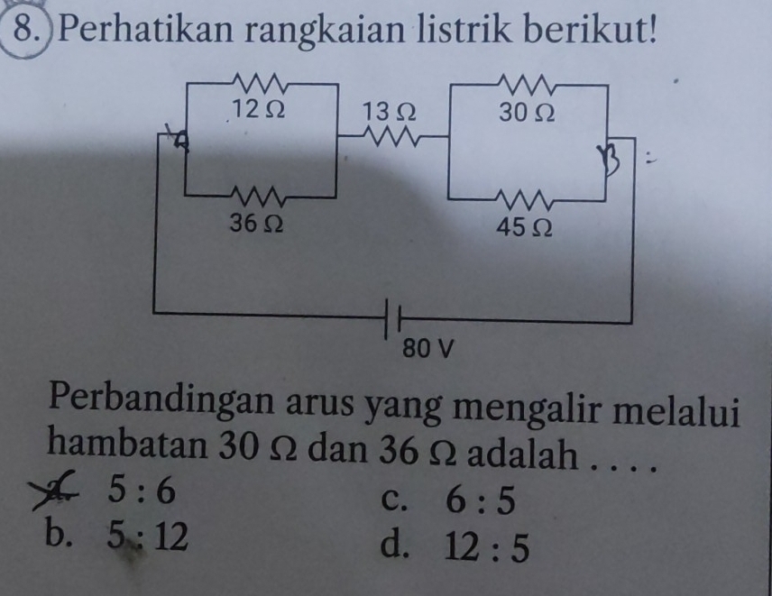 8.)Perhatikan rangkaian listrik berikut!
Perbandingan arus yang mengalir melalui
hambatan 30 Ω dan 36 Ω adalah . . . .
5:6
C. 6:5
b. 5:12 d. 12:5