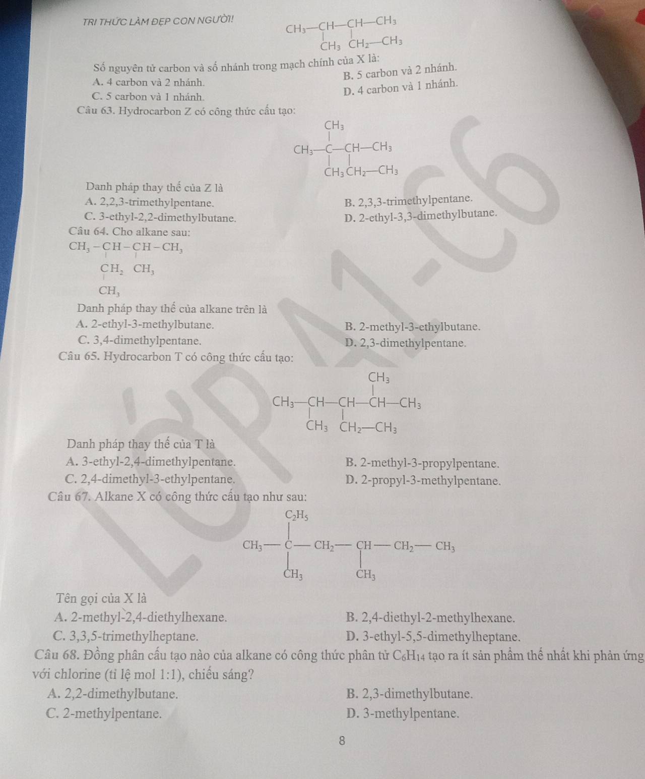 TRI THỨC LAM ĐEP CON NGƯỜI!
beginarrayr CH_3-CH-CH-CH_3 CH_3CH_2-CH_3endarray
Số nguyên tử carbon và số nhánh trong mạch chính của X là:
B. 5 carbon và 2 nhánh.
A. 4 carbon và 2 nhánh.
C. 5 carbon và 1 nhánh
D. 4 carbon và 1 nhánh.
Câu 63. Hydrocarbon Z có công thức cấu tạo:
CH_2-CH-CH_3
Danh pháp thay thế của Z là
A. 2,2,3-trimethylpentane. B. 2,3,3-trimethylpentane.
C. 3-ethyl-2,2-dimethylbutane. D. 2-ethyl-3,3-dimethylbutane.
Câu 64. Cho alkane sau:
CH_3-CH-CH-CH_3
CH_2CH_3
CH_3
Danh pháp thay thế của alkane trên là
A. 2-ethyl-3-methylbutane. B. 2-methyl-3-ethylbutane.
C. 3,4-dimethylpentane. D. 2,3-dimethylpentane.
Câu 65. Hydrocarbon T có công thức cấu tạo:
CH_3-CH-CH-CH-CH_3
Danh pháp thay thế của T là
A. 3-ethyl-2,4-dimethylpentane. B. 2-methyl-3-propylpentane.
C. 2,4-dimethyl-3-ethylpentane. D. 2-propyl-3-methylpentane.
Câu 67. Alkane X có công thức cầu tạo như sau:
CH_5-beginarrayl CH_5 - CH_3endarray. CH_2-G-CH_2-GH_3, GH_5H_5endarray. 
Tên gọi của X là
A. 2-methyl-2,4-diethylhexane. B. 2,4-diethyl-2-methylhexane.
C. 3,3,5-trimethylheptane. D. 3-ethyl-5,5-dimethylheptane.
Câu 68. Đồng phân cấu tạo nào của alkane có công thức phân tử C₆H₁4 tạo ra ít sản phẩm thế nhất khi phản ứng
với chlorine (tỉ lệ mol 1:1) , chiếu sáng?
A. 2,2-dimethylbutane. B. 2,3-dimethylbutane.
C. 2-methylpentane. D. 3-methylpentane.
8