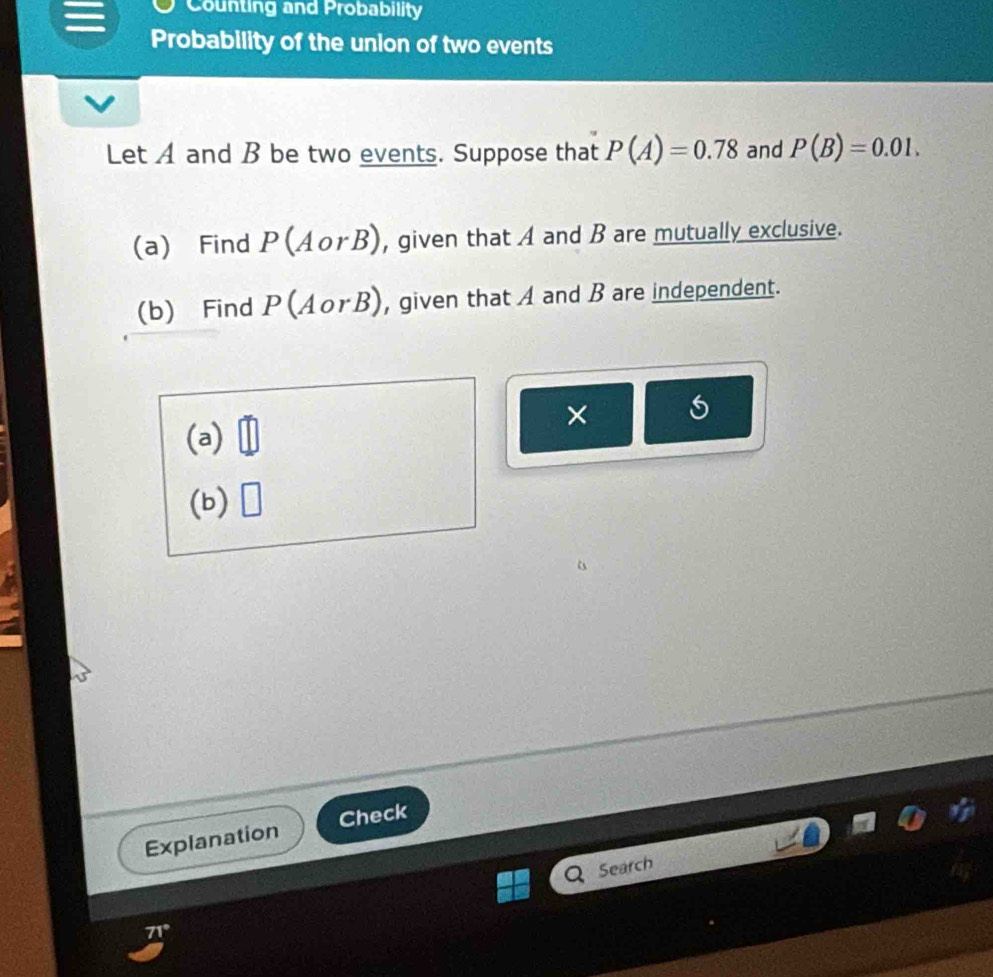 Counting and Probability 
Probability of the union of two events 
Let A and B be two events. Suppose that P(A)=0.78 and P(B)=0.01. 
(a) Find P(AorB) , given that A and B are mutually exclusive. 
(b) Find P(AorB) , given that A and B are independent. 
× 
(a) 
(b) □ 
Explanation Check 
Search