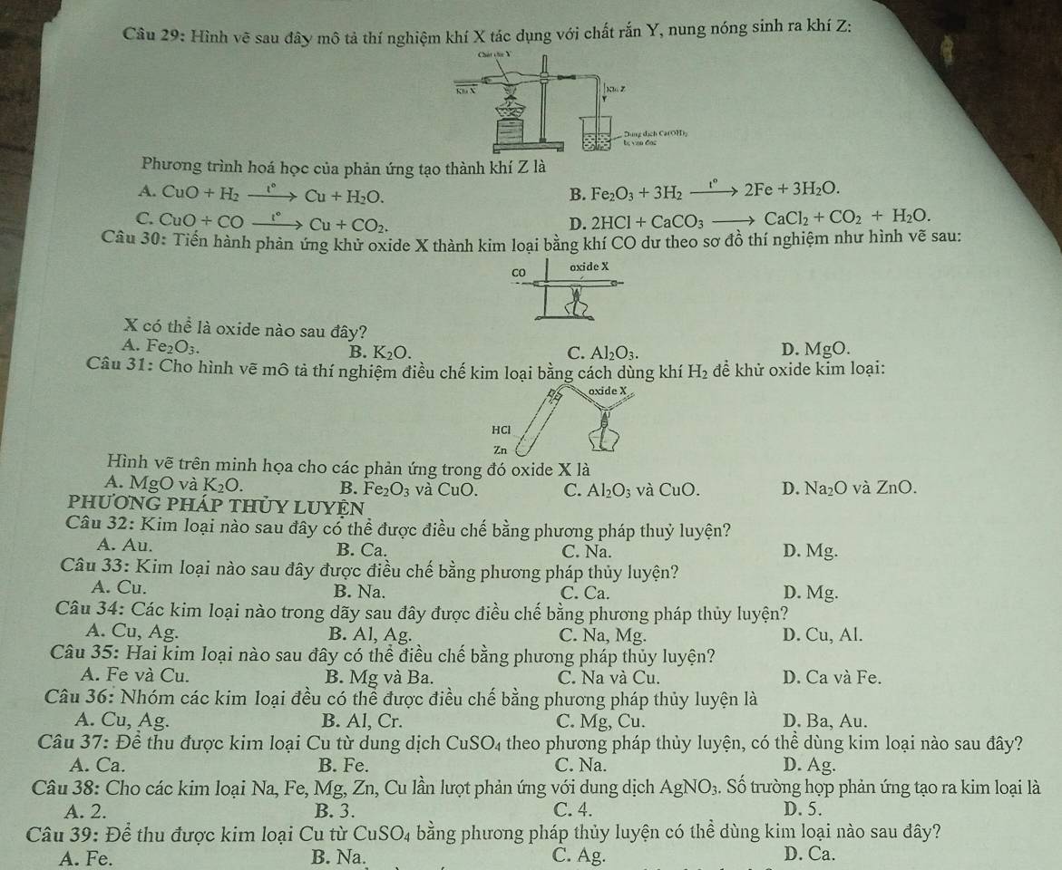 Hình vẽ sau đây mô tả thí nghiệm khí X tác dụng với chất rắn Y, nung nóng sinh ra khí Z:
Phương trình hoá học của phản ứng tạo thành khí Z là
A. CuO+H_2xrightarrow l°Cu+H_2O. Fe_2O_3+3H_2xrightarrow t°2Fe+3H_2O.
B.
C. CuO+COxrightarrow I°Cu+CO_2. 2HCl+CaCO_3to CaCl_2+CO_2+H_2O.
D.
Câu 30: Tiến hành phản ứng khử oxide X thành kim loại bằng khí CO dư theo sơ đồ thí nghiệm như hình vẽ sau:
co oxide X
X có thể là oxide nào sau đây?
A. Fe_2O_3. D. MgO.
B. K_2O. C. Al_2O_3.
Câu 31: Cho hình vẽ mô tả thí nghiệm điều chế kim loại bằng cách dùng khí H_2 để khử oxide kim loại:
Hình vẽ trên minh họa cho các phản ứng trong đó oxide X là
A. MgO và K_2O. B. Fe. O_3 và CuO. C. Al_2O_3 và CuO. D. Na_2O và ZnO.
PhưONG PháP tHỦY LUYÊN
Câu 32: Kim loại nào sau đây cổ thể được điều chế bằng phương pháp thuỷ luyện?
A. Au. B. Ca. C. Na. D. Mg.
Câu 33: Kim loại nào sau đây được điều chế bằng phương pháp thủy luyện?
A. Cu. B. Na. C. Ca. D. Mg.
Câu 34: Các kim loại nào trong dãy sau đây được điều chế bằng phương pháp thủy luyện?
A. Cu, Ag. B. Al, Ag. C. Na, Mg. D. Cu, Al.
Câu 35: Hai kim loại nào sau đây có thể điều chế bằng phương pháp thủy luyện?
A. Fe và Cu. B. Mg và Ba. C. Na và Cu. D. Ca và Fe.
Câu 36: Nhóm các kim loại đều có thể được điều chế bằng phương pháp thủy luyện là
A. Cu, Ag. B. AI_2 Cr. C. Mg, Cu. D. Ba, Au.
Câu 37: Để thu được kim loại Cu từ dung dịch CuSO_4 theo phương pháp thủy luyện, có thể dùng kim loại nào sau đây?
A. Ca. B. Fe. C. Na. D. Ag.
Câu 38: Cho các kim loại Na, Fe, Mg, Zn, Cu lần lượt phản ứng với dung dịch AgNO_3 4. Số trường họp phản ứng tạo ra kim loại là
A. 2. B. 3. C. 4. D. 5.
Câu 39: Để thu được kim loại Cu từ CuSO_4 bằng phương pháp thủy luyện có thể dùng kim loại nào sau đây?
A. Fe. B. Na. C. Ag. D. Ca.