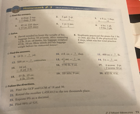 Homework 2.3 (Work problems on notebook paper)
Find the answers
1. beginarrayr 6thep,2up. +7thep.2up. hline endarray beginarrayr 3gal.3gt. * 5 hline endarray 3. 6 beginarrayr 102.10 11endarray losp
4. beginarrayr 41ye235daye +17ye225daye hline endarray 5. beginarrayr 1yz6mo. * 7 hline endarray 6.     
⑦Solve.
7. David needed to keep the weight of his 8. Stephanie practiced the piano for 1 hr.
luggage below 50 pounds. After removing 15 min. per day. If she practiced for
12 th. 8 oz. of iters, his luggage weighed 8 days, what was her total practice
47 lb. 10 oz. How much did his luggage time?
weigh before he removed items?
○ Find the answers.
9. 18ft.= _yd. 10, 4fl.oz.=_  tbsp. 11. 400oz.= 1b
12. 500yx= _ centuries 13. 4 1/2 mt.= _  in. 14. 3t.= _07
15. beginarrayr 16yd. -8yd.2ft. hline endarray
16. beginarrayr  7encloselongdiv 901b.9ozendarray 17. beginarrayr 6scores3yr. -2scores18yr. hline endarray
18. beginarrayr 27lb,15oz, -6lb,13oz. hline endarray 19. 3encloselongdiv 6min.9sec . 20. beginarrayr 8encloselongdiv 33ft,4inendarray
Follow the directions.
21. Find the GCF and LCM of 18 and 30
22. Round the number 1,459,012 to the ten thousands place.
23. Express 9% as a decimal.
24. Find 98% of 525.
2.3 Mixed Measures 73