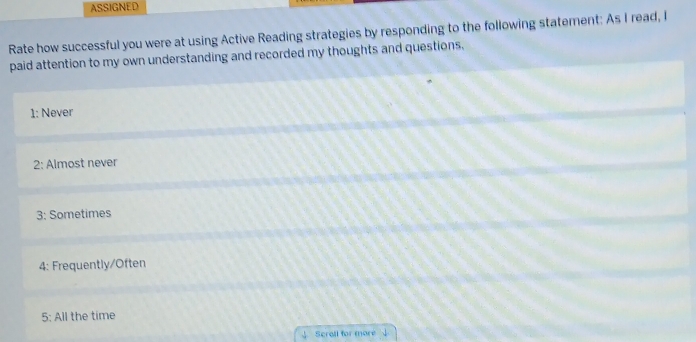 ASSIGNED
Rate how successful you were at using Active Reading strategies by responding to the following statement: As I read, I
paid attention to my own understanding and recorded my thoughts and questions.
1: Never
2: Almost never
3: Sometimes
4: Frequently/Often
5: All the time
Scrall for more