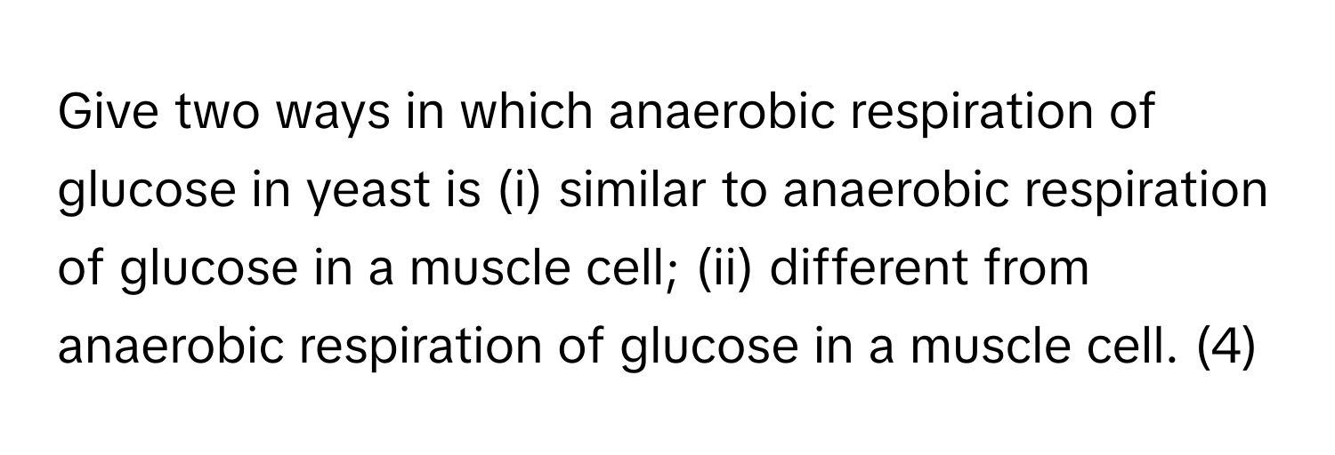 Give two ways in which anaerobic respiration of glucose in yeast is (i) similar to anaerobic respiration of glucose in a muscle cell; (ii) different from anaerobic respiration of glucose in a muscle cell. (4)