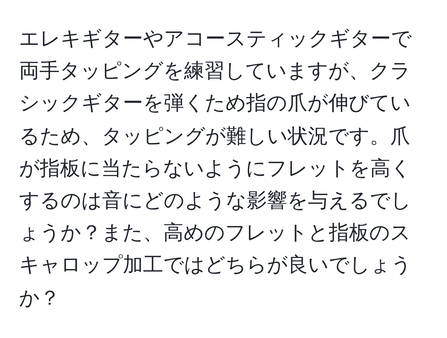 エレキギターやアコースティックギターで両手タッピングを練習していますが、クラシックギターを弾くため指の爪が伸びているため、タッピングが難しい状況です。爪が指板に当たらないようにフレットを高くするのは音にどのような影響を与えるでしょうか？また、高めのフレットと指板のスキャロップ加工ではどちらが良いでしょうか？