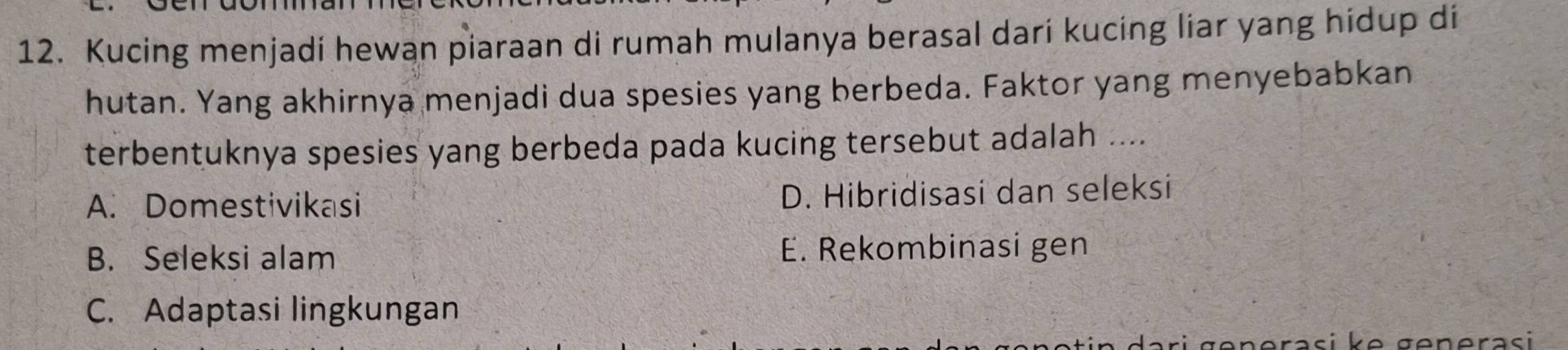 Kucing menjadi hewan piaraan di rumah mulanya berasal dari kucing liar yang hidup di
hutan. Yang akhirnya menjadi dua spesies yang berbeda. Faktor yang menyebabkan
terbentuknya spesies yang berbeda pada kucing tersebut adalah ....
A. Domestivikasi D. Hibridisasi dan seleksi
B. Seleksi alam E. Rekombinasi gen
C. Adaptasi lingkungan
əerasi k e generasi