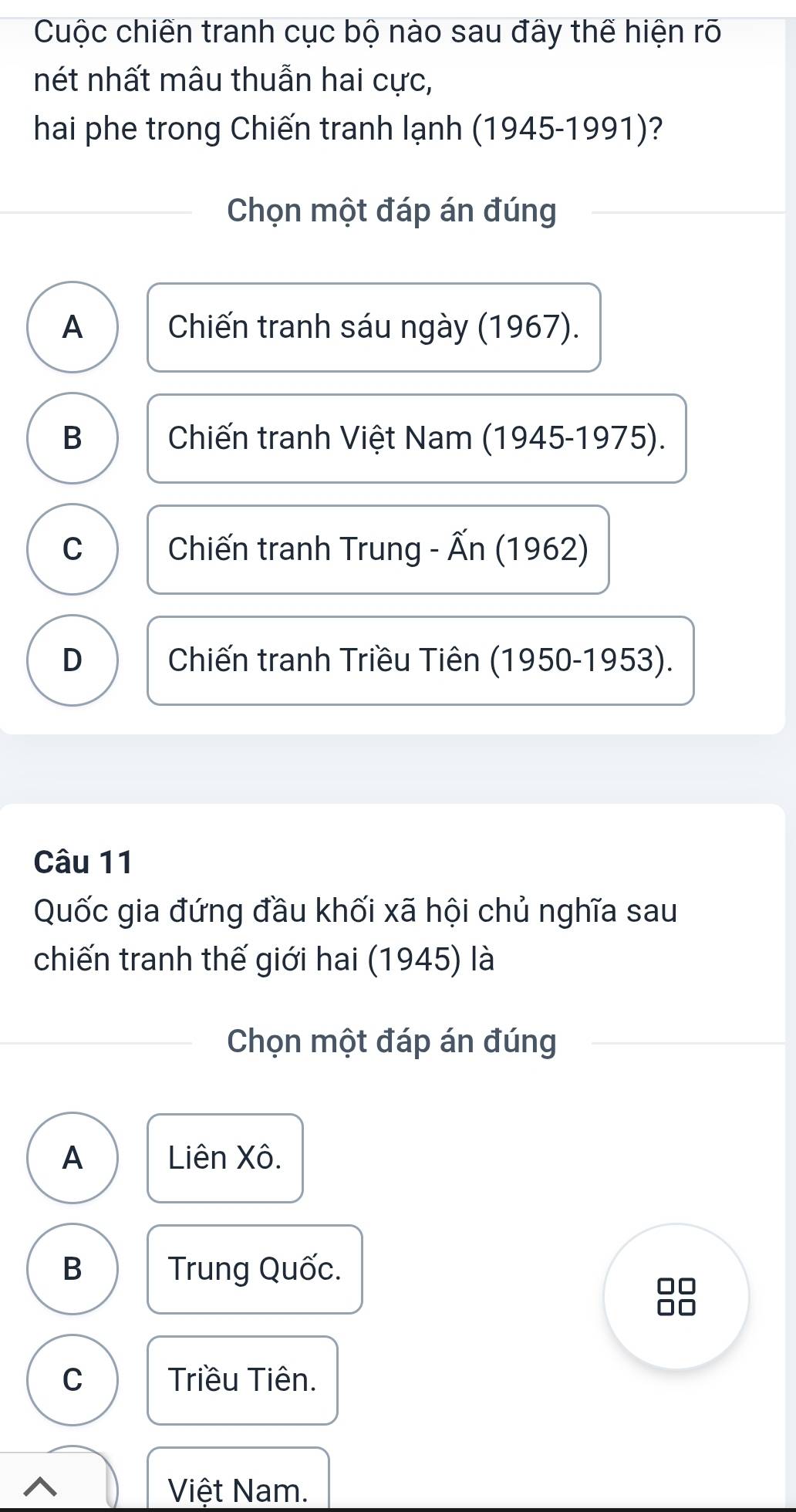 Cuộc chiến tranh cục bộ nào sau đây thể hiện rõ
nét nhất mâu thuẫn hai cực,
hai phe trong Chiến tranh lạnh (1945-1991)?
Chọn một đáp án đúng
A Chiến tranh sáu ngày (1967).
B Chiến tranh Việt Nam (1945-1975).
C Chiến tranh Trung - Ấn (1962)
D Chiến tranh Triều Tiên (1950-1953).
Câu 11
Quốc gia đứng đầu khối xã hội chủ nghĩa sau
chiến tranh thế giới hai (1945) là
Chọn một đáp án đúng
A Liên Xô.
B Trung Quốc.
C Triều Tiên.
^
Việt Nam.