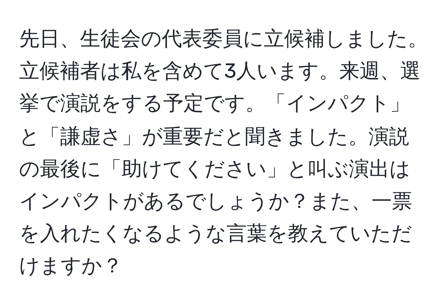 先日、生徒会の代表委員に立候補しました。立候補者は私を含めて3人います。来週、選挙で演説をする予定です。「インパクト」と「謙虚さ」が重要だと聞きました。演説の最後に「助けてください」と叫ぶ演出はインパクトがあるでしょうか？また、一票を入れたくなるような言葉を教えていただけますか？