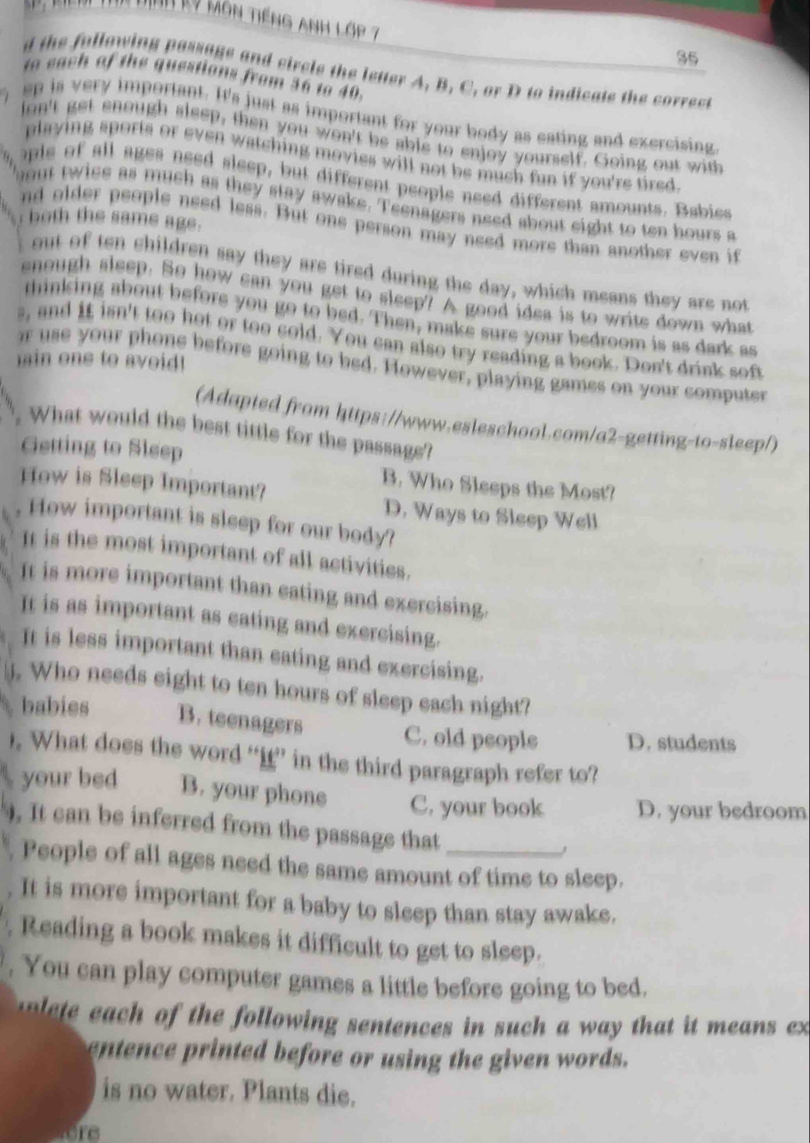 Dịnh kỹ môn tiếng anh lớp 7
35
d the following passage and circle the letter A, B. C, or D to indicate the correct
to each of the questions from 36 to 40.
ep is very important. It's just as important for your body as eating and exercising
on't get enough sleep, then you won't be able to enjoy yourself. Going out with
playing sports or even watching movies will not be much fun if you're tired.
ople of all ages need sleep, but different people need different amounts. Babies
out twice as much as they stay awake. Teenagers need about eight to ten hours a
both the same age.
nd older people need less. But one person may need more than another even if
out of ten children say they are tired during the day, which means they are not
enough sleep. So how can you get to sleep? A good idea is to write down what
thinking about before you go to bed. Then, make sure your bedroom is as dark as
s, and it isn't too hot or too cold. You can also try reading a book. Don't drink soft
in ons to avoid !
r use your phone before going to bed. However, playing games on your computer
(Adapted from https://www.esleschool.com/a2-getting-to-sleep/)
. What would the best tittle for the passage?
Getting to Sleep
How is Sleep Important?
B. Who Sleeps the Most?
D. Ways to Sleep Well
, How important is sleep for our body?
It is the most important of all activities.
It is more important than eating and exercising.
It is as important as eating and exercising.
It is less important than eating and exercising.
. Who needs eight to ten hours of sleep each night?
babies B. teenagers
C. old people D. students
). What does the word “i” in the third paragraph refer to?
your bed B. your phone C. your book D. your bedroom
. It can be inferred from the passage that
People of all ages need the same amount of time to sleep.
. It is more important for a baby to sleep than stay awake.
. Reading a book makes it difficult to get to sleep.
. You can play computer games a little before going to bed.
olete each of the following sentences in such a way that it means ex
entence printed before or using the given words.
is no water. Plants die.
ore