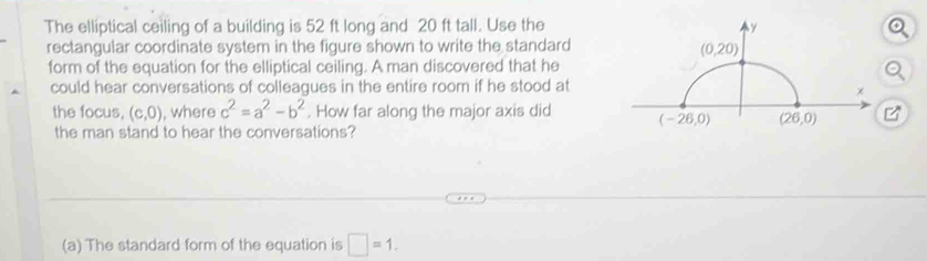 The elliptical ceiling of a building is 52 ft long and 20 ft tall. Use the
rectangular coordinate system in the figure shown to write the standard
form of the equation for the elliptical ceiling. A man discovered that he
could hear conversations of colleagues in the entire room if he stood at
the focus, (c,0) , where c^2=a^2-b^2. How far along the major axis did 
the man stand to hear the conversations?
(a) The standard form of the equation is □ =1.