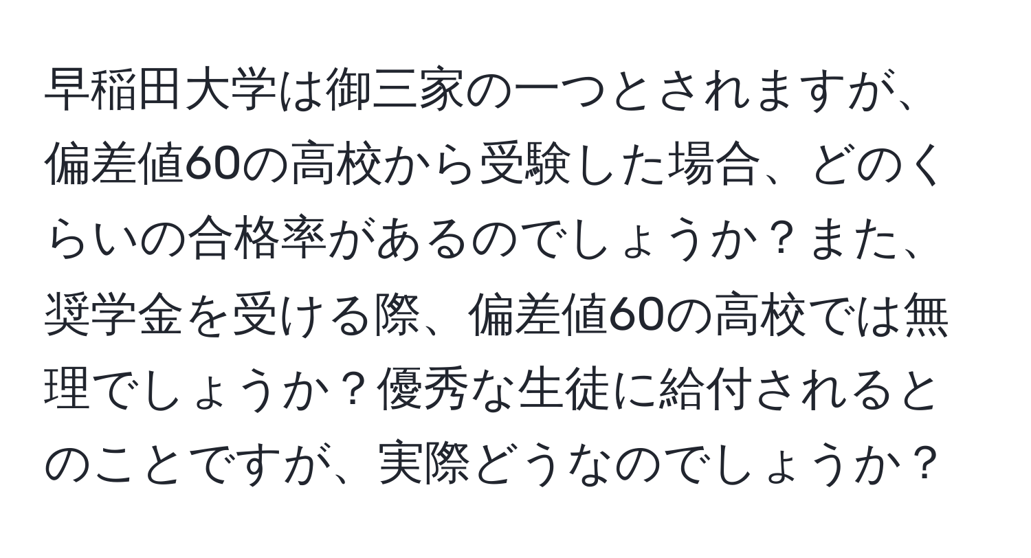 早稲田大学は御三家の一つとされますが、偏差値60の高校から受験した場合、どのくらいの合格率があるのでしょうか？また、奨学金を受ける際、偏差値60の高校では無理でしょうか？優秀な生徒に給付されるとのことですが、実際どうなのでしょうか？