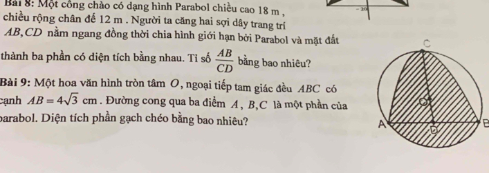 Một công chào có dạng hình Parabol chiều cao 18 m. - 20
chiều rộng chân đế 12 m. Người ta căng hai sợi dây trang trí
AB, CD nằm ngang đồng thời chia hình giới hạn bởi Parabol và mặt đất 
thành ba phần có diện tích bằng nhau. Ti số  AB/CD  bằng bao nhiêu? 
Bài 9: Một hoa văn hình tròn tâm O, ngoại tiếp tam giác đều ABC có 
cạnh AB=4sqrt(3)cm. Đường cong qua ba điểm A, B, C là một phần của 
barabol. Diện tích phần gạch chéo bằng bao nhiêu? P