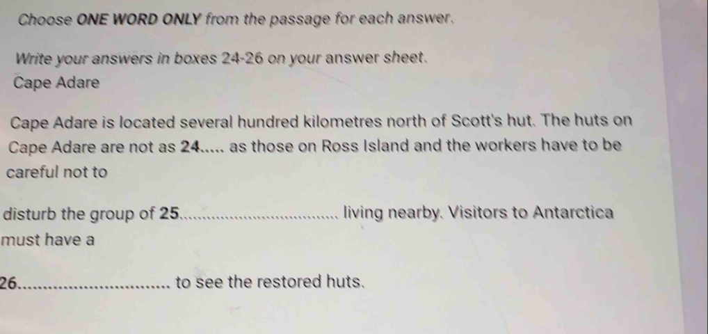 Choose ONE WORD ONLY from the passage for each answer. 
Write your answers in boxes 24-26 on your answer sheet. 
Cape Adare 
Cape Adare is located several hundred kilometres north of Scott's hut. The huts on 
Cape Adare are not as 24..... as those on Ross Island and the workers have to be 
careful not to 
disturb the group of 25._ living nearby. Visitors to Antarctica 
must have a 
26._ to see the restored huts.