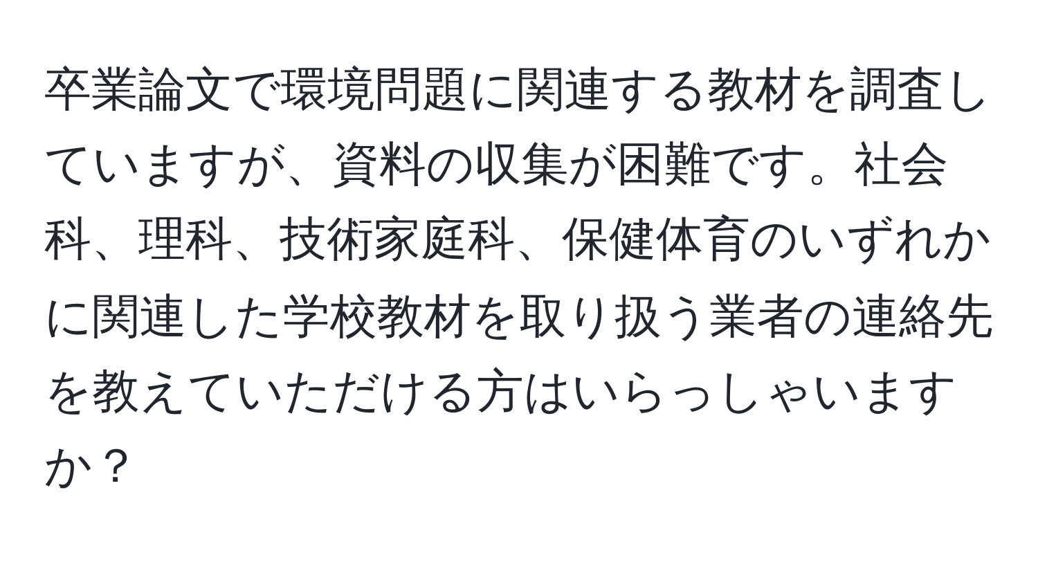 卒業論文で環境問題に関連する教材を調査していますが、資料の収集が困難です。社会科、理科、技術家庭科、保健体育のいずれかに関連した学校教材を取り扱う業者の連絡先を教えていただける方はいらっしゃいますか？