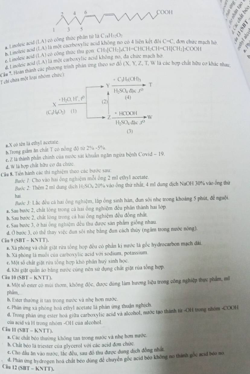 a. Linoleic acid (LA) có công thức phân tử
e
b. Linoleic acid (LA) là một cacrboxylic ac
C=C đơn chức mạch hở,
e. Linoleic acid (LA) có công thức thu gọn CH_3[CH_2]_4CH=CHCH_2CH=CH[CH_2]_7COOH
d. Linoleic acid (LA) là một carboxylic acid không no, đa chức mạch hở.
Cầu 7, Hoàn thành các phương trình phản ứng theo sơ đồ (X, Y, Z, T, W là các hợp chất hữu cơ khác nhau;
T chi chứa một loại nhóm chức):
C_3H_5(OH)_3
Y
T
H_2SO_4dac.t^0
(4)
. H_2O,H^+ 1o (2)
X
(C_4H_8O_2) (1) HCOOH
Z
W
H_2SO_4dac.t^0
(3)
a.X có tên là ethyl acetate.
b.Trong giầm ăn chất T có nồng độ từ 2% -5%.
e. Z là thành phần chính của nước sát khuẩn ngăn ngừa bệnh Covid - 19.
d. W là hợp chất hữu cơ đa chức.
Cầu 8. Tiền hành các thi nghiệm theo các bước sau:
Bước 1: Cho vào hai ống nghiệm mỗi ống 2 m1 ethy1 acetate.
Bước 2: Thêm 2 ml dung dịch H₂SO₄ 20% vào ống thứ nhất; 4 m1 dung dịch NaOH 30% vào ống thứ
hai
Bước 3: Lắc đều cá hai ồng nghiệm, lắp ống sinh hàn, đun sôi nhẹ trong khoảng 5 phút, để nguội.
a. Sau bước 2, chất lóng trong cả hai ổng nghiệm đều phân thành hai lớp.
b. Sau bước 2, chất lóng trong cả hai ổng nghiệm đều đồng nhất.
c. Sau bước 3, ở hai ổng nghiệm đều thu được sản phẩm giống nhau.
d. Ở bước 3, có thể thay việc đun sôi nhẹ bằng đun cách thủy (ngâm trong nước nông).
Câu 9 (SBT - KNTT).
a. Xả phòng và chất giặt rửa tổng họp đều có phần kị nước là gốc hydrocarbon mạch dài.
b. Xà phòng là muối của carboxylic acid với sodium, potassium.
c. Một số chất giặt rửa tổng hợp khỏ phân huý sinh học.
d. Khi giặt quần áo bằng nước cúng nên sử dụng chất giặt rủa tổng hợp.
Câu 10 (SBT - KNTT).
a. Một số ester có mùi thơm, không độc, được dùng làm hương liệu trong công nghiệp thực phẩm, mĩ
phẩm,
b. Ester thường ít tan trong nước và nhẹ hơn nước.
c. Phản ứng xả phòng hoá ethyl acetate là phản ứng thuận nghịch.
d. Trong phản ứng ester hoá giữa carboxylic acid và alcohol, nước tạo thành từ -OH trong nhóm -COOH
của acid và H trong nhỏm -OH của alcohol.
Câu 11 (SBT - KNTT).
a. Các chất béo thường không tan trong nước và nhẹ hơn nước.
b. Chất béo là triester của glycerol với các acid đơn chức.
c. Cho dầu ăn vào nước, lắc đều, sau đồ thu được dung dịch đồng nhất
d. Phán ứng hydrogen hoá chất béo dùng đề chuyển gốc acid béo không no thành gốc acid béo no
Câu 12(SBT-KNTT