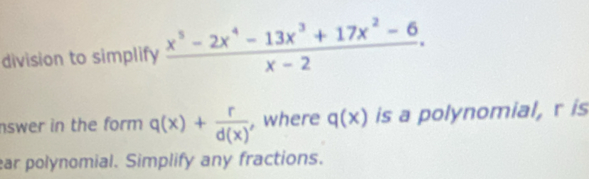 division to simplify  (x^5-2x^4-13x^3+17x^2-6)/x-2 . 
nswer in the form q(x)+ r/d(x)  , where q(x) is a polynomial, r is
ear polynomial. Simplify any fractions.