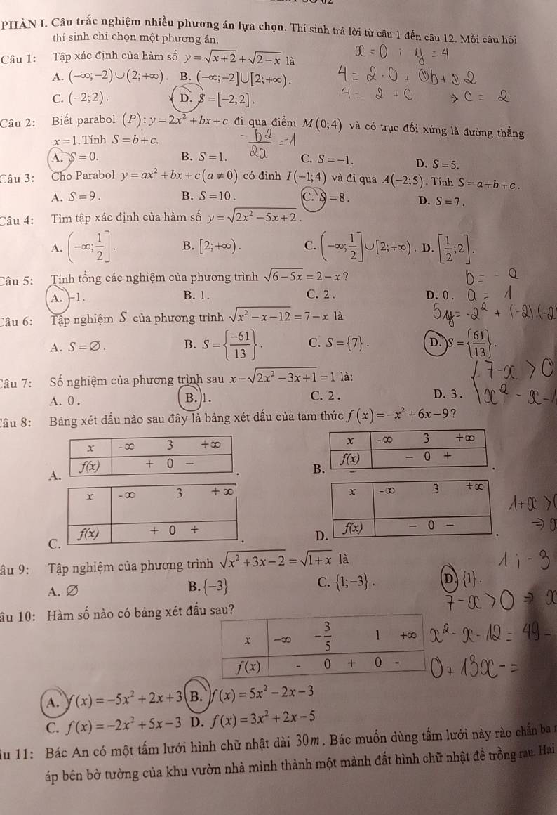 PHÀN I. Câu trắc nghiệm nhiều phương án lựa chọn. Thí sinh trả lời từ câu 1 đến câu 12. Mỗi câu hỏi
thí sinh chỉ chọn một phương án.
Câu 1: Tập xác định của hàm số y=sqrt(x+2)+sqrt(2-x) là
A. (-∈fty ;-2)∪ (2;+∈fty ) B. (-∈fty ;-2]∪ [2;+∈fty ).
C. (-2;2). D. delta =[-2;2].
Câu 2: Biết parabol (P):y=2x^2+bx+c đi qua điểm M(0;4) và có trục đối xứng là đường thẳng
x=1. Tính S=b+c.
A. S=0. B. S=1. C. S=-1. D. S=5.
Câu 3: Cho Parabol y=ax^2+bx+c(a!= 0) có đinh I(-1;4) và đi qua A(-2;5). Tính S=a+b+c.
A. S=9. B. S=10. c. S=8. D. S=7.
Câu 4: Tìm tập xác định của hàm số y=sqrt(2x^2-5x+2).
A. (-∈fty ; 1/2 ]. B. [2;+∈fty ). C. (-∈fty ; 1/2 ]∪ [2;+∈fty ). D. [ 1/2 ;2].
Câu 5: Tính tổng các nghiệm của phương trình sqrt(6-5x)=2-x ?
A. 1. B. 1. C. 2 . D. 0 .
Câu 6: Tập nghiệm S của phương trình sqrt(x^2-x-12)=7-x là
A. S=varnothing . B. S=  (-61)/13  . C. S= 7 . D. s − ( 61
Câu 7: Số nghiệm của phương trình sau x-sqrt(2x^2-3x+1)=1 là:
A. 0 . B. 1. C. 2 . D. 3 .
Cầu 8: Bảng xét dấu nào sau đây là bảng xét dấu của tam thức f(x)=-x^2+6x-9 ?
 
A
C
âu 9: Tập nghiệm của phương trình sqrt(x^2+3x-2)=sqrt(1+x) là
A. Ø B.  -3 C.  1;-3 .
ầu 10: Hàm số nào có bảng xét đấu sau?
A. f(x)=-5x^2+2x+3 B. f(x)=5x^2-2x-3
C. f(x)=-2x^2+5x-3 D. f(x)=3x^2+2x-5
iu 11: Bác An có một tấm lưới hình chữ nhật dài 30m. Bác muốn dùng tấm lưới này rào chấn ba n
áp bên bờ tường của khu vườn nhà mình thành một mảnh đất hình chữ nhật đề trồng rau. Hai