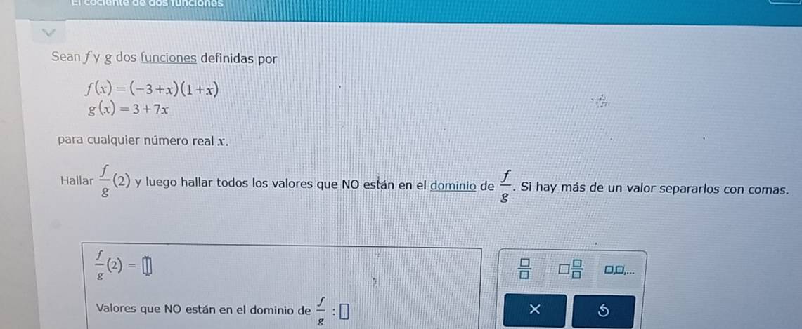 Sean f y g dos funciones definidas por
f(x)=(-3+x)(1+x)
g(x)=3+7x
para cualquier número real x. 
Hallar  f/g (2) y luego hallar todos los valores que NO están en el dominio de  f/g . Si hay más de un valor separarlos con comas.
 f/g (2)=□
 □ /□   □  □ /□   □,□,... 
Valores que NO están en el dominio de  f/g :□
×