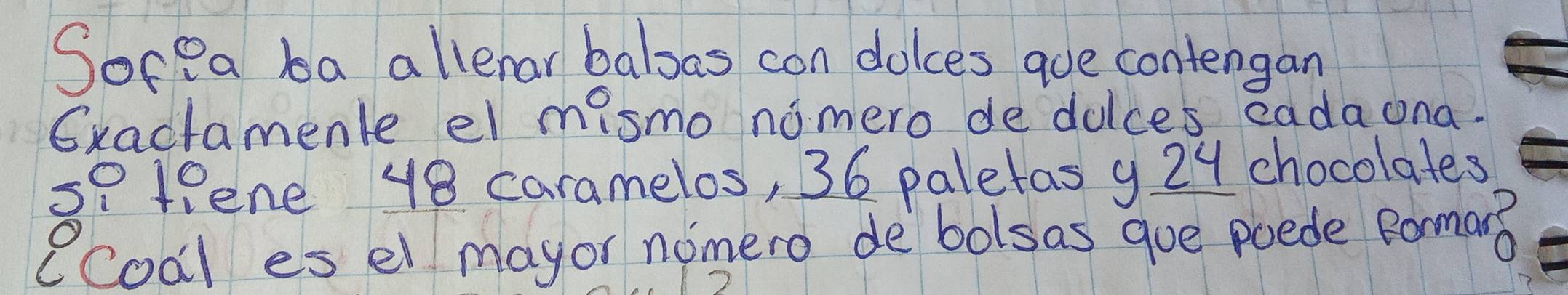 SocPa ba allenar balsas con dolces que contengan 
Gxactamenle el mismo nomero de dulces eadaona. 
s7 fene 48 caramelos, 36 paletas 9 29 chocolates 
ecoal es el mayor nomero de bolsas goe poede Rorman?