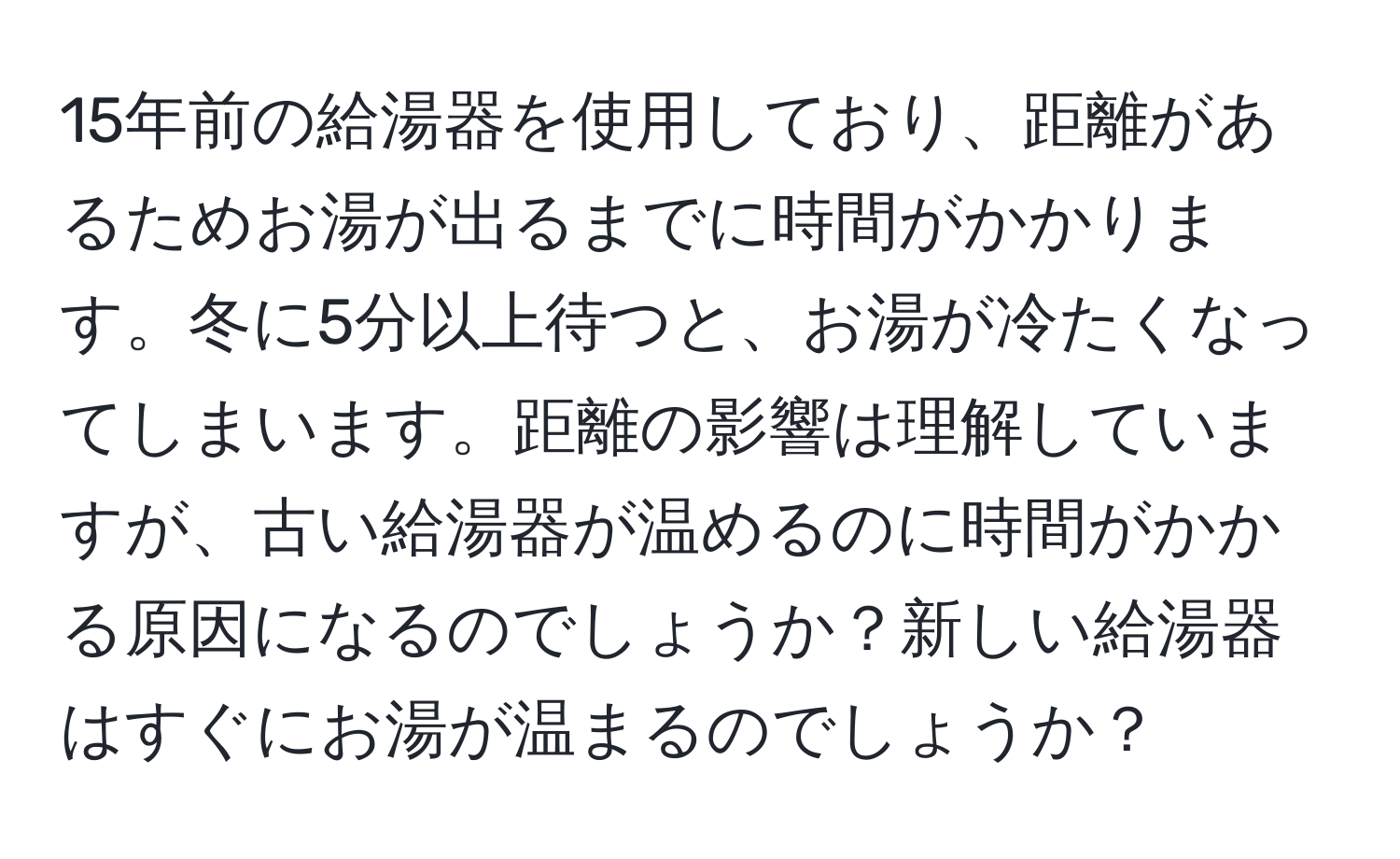 15年前の給湯器を使用しており、距離があるためお湯が出るまでに時間がかかります。冬に5分以上待つと、お湯が冷たくなってしまいます。距離の影響は理解していますが、古い給湯器が温めるのに時間がかかる原因になるのでしょうか？新しい給湯器はすぐにお湯が温まるのでしょうか？