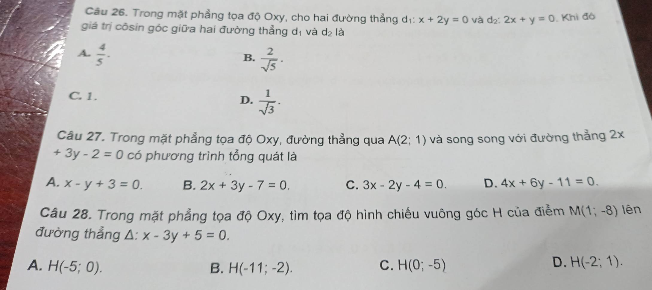 Trong mặt phẳng tọa độ Oxy, cho hai đường thẳng d₁: x+2y=0 à d₂: 2x+y=0. Khi đó
giá trị côsin góc giữa hai đường thẳng dị và d_2 là
A.  4/5 .
B.  2/sqrt(5) ·
C. 1. D.  1/sqrt(3) . 
Câu 27. Trong mặt phẳng tọa độ Oxy, đường thẳng qua A(2;1) và song song với đường thẳng 2x
+3y-2=0 có phương trình tổng quát là
A. x-y+3=0. B. 2x+3y-7=0. C. 3x-2y-4=0. D. 4x+6y-11=0. 
Câu 28. Trong mặt phẳng tọa độ Oxy, tìm tọa độ hình chiếu vuông góc H của điểm M(1;-8) lên
đường thẳng △ :x-3y+5=0.
A. H(-5;0). B. H(-11;-2). C. H(0;-5)
D. H(-2;1).