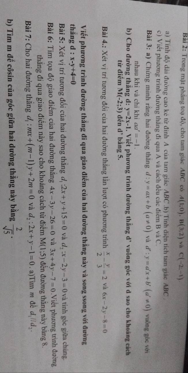 Trong mặt phẳng toạ độ, cho tam giác ABC có A(1;0),B(3;2) và C(-2;-1)
a) Tính độ dài đường cao kê từ đỉnh A của tam giác ABC .b) Tính diện tích tam giác ABC .
c) Viết phương trình đường thắng đi qua A và cách đều các điểm B và C.
Bài 3: a) Chứng minh rằng hai đường thăng d:y=ax+b(a!= 0) và d':y=a'x+b'(a'!= 0) vuōng góc với
nhau khi và chỉ khi aa'=-1.
b) Cho đường thẳng d: y=2x-1. Viết phương trình đường thẳng d’ vuông góc với d sao cho khoảng cách
từ điểm M(-2;3) đến d’ bằng 5.
Bài 4.: Xét vị trí tương đối của hai đường thăng lần lượt có phương trình  x/2 - y/3 =2 và 6x-2y-8=0
Viết phương trình đường thẳng đi qua giao điểm của hai đường thẳng này và song ssong với đường
thắng d : x-y+4=0
Bài 5: Xét vị trí tương đối của hai đường thắng độ :2x+y+15=0 và d_2:x-2y-3=0 và tính góc giữa chúng.
Bài 6: Tìm tọa độ giao điểm của hai đường thăng 4x-3y-26=0 và 3x+4y-7=0 Viết phương trình đường
thăng đi qua giao điểm này sao cho khoảng cách từ điểm M(1;5) đến đường thắng này băng 8.
Bài 7: Cho hai đường thăng d_1:mx+(m-1)y+2m=0 và d_2:2x+y-1=0.  a)Tìm m đề d_1parallel d_2.
b) Tìm m đế côsin của góc giữa hai dường thẳng này bằng  2/sqrt(5) ·