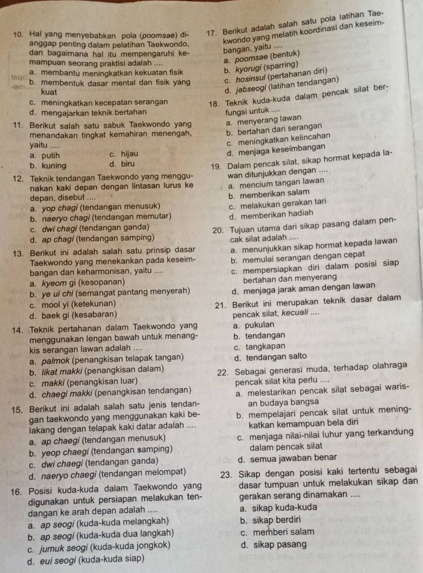 Hal yang menyebabkan pola (poomsae) di- 17. Berikut adalah salah satu pola latihan Tae-
anggap penting dalam pelatihan Taekwondo, kwondo yang melatih koordinasi dan keseim-
dan bagaimana hal itu mempengaruhi ke- bangan, yaitu ....
mampuan seorang praktisi adalah ....
a. poomsae (bentuk)
a.membantu meningkatkan kekuatan fisik b. kyorugi (sparring)
J6q□ b. membentuk dasar mental dan fisik yang c. hosinsul (pertahanan diri)
kuat
d. jabseogi (latihan tendangan)
c. meningkatkan kecepatan serangan 18. Teknik kuda-kuda dalam pencak silat ber-
d. mengajarkan teknik bertahan fungsi untuk ....
11. Berikut salah satu sabuk Taekwondo yang a. menyerang lawan
menandakan tingkat kemahiran menengah, b. bertahan dari serangan
yaitu ….
c. meningkatkan kelincahan
a. putih c. hijau
d. menjaga keseimbangan
b. kuning d. biru
19. Dalam pencak silat, sikap hormat kepada la-
12. Teknik tendangan Taekwondo yang menggu- wan ditunjukkan dengan ....
nakan kaki depan dengan lintasan lurus ke a. mencium tangan lawan
depan, disebut ....
b. memberikan salam
a. yop chagi (tendangan menusuk)
c. melakukan gerakan tari
b. naeryo chagi (tendangan memutar)
d. memberikan hadiah
c. dwi chagi (tendangan ganda)
d. ap chagi (tendangan samping) 20. Tujuan utama dari sikap pasang dalam pen-
cak silat adalah ....
13. Berikut ini adalah salah satu prinsip dasar a. menunjukkan sikap hormat kepada lawan
Taekwondo yang menekankan pada keseim- b. memulai serangan dengan cepat
bangan dan keharmonisan, yaitu ....
c. mempersiapkan diri dalam posisi siap
a. kyeom gi (kesopanan) bertahan dan menyerang
b. ye ui chi (semangat pantang menyerah) d. menjaga jarak aman dengan lawan
c. mool yi (ketekunan)
21. Berikut ini merupakan teknik dasar dalam
d. baek gi (kesabaran) pencak silat, kecuali ....
14. Teknik pertahanan dalam Taekwondo yang a. pukulan
menggunakan lengan bawah untuk menang- b. tendangan
kis serangan lawan adalah .... c. tangkapan
a. palmok (penangkisan telapak tangan) d. tendangan salto
b. likat makki (penangkisan dalam)
c. makki (penangkisan luar) 22. Sebagai generasi muda, terhadap olahraga
d. chaegi makki (penangkisan tendangan) pencak silat kita perlu ....
a. melestarikan pencak silat sebagai waris-
15. Berikut ini adalah salah satu jenis tendan- an budaya bangsa
gan taekwondo yang menggunakan kaki be- b. mempelajari pencak silat untuk mening-
lakang dengan telapak kaki datar adalah .... katkan kemampuan bela diri
a. ap chaegi (tendangan menusuk) c. menjaga nilai-nilai luhur yang terkandung
b. yeop chaegi (tendangan samping) dalam pencak silat
c. dwi chaegi (tendangan ganda) d. semua jawaban benar
d. naeryo chaegi (tendangan melompat) 23. Sikap dengan posisi kaki tertentu sebagai
16. Posisi kuda-kuda dalam Taekwondo yang dasar tumpuan untuk melakukan sikap dan
digunakan untuk persiapan melakukan ten- gerakan serang dinamakan ....
dangan ke arah depan adalah .... a. sikap kuda-kuda
a. ap seogi (kuda-kuda melangkah) b. sikap berdiri
b. ap seogi (kuda-kuda dua langkah) c. memberi salam
c. jumuk seogi (kuda-kuda jongkok) d. sikap pasang
d. eui seogi (kuda-kuda siap)