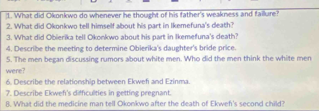 What did Okonkwo do whenever he thought of his father's weakness and failure? 
2. What did Okonkwo tell himself about his part in Ikemefuna's death? 
3. What did Obierika tell Okonkwo about his part in Ikemefuna's death? 
4. Describe the meeting to determine Obierika's daughter's bride price. 
5. The men began discussing rumors about white men. Who did the men think the white men 
were? 
6. Describe the relationship between Ekwef and Ezinma. 
7. Describe Ekwefı's diffculties in getting pregnant. 
8. What did the medicine man tell Okonkwo after the death of Ekwef's second child?