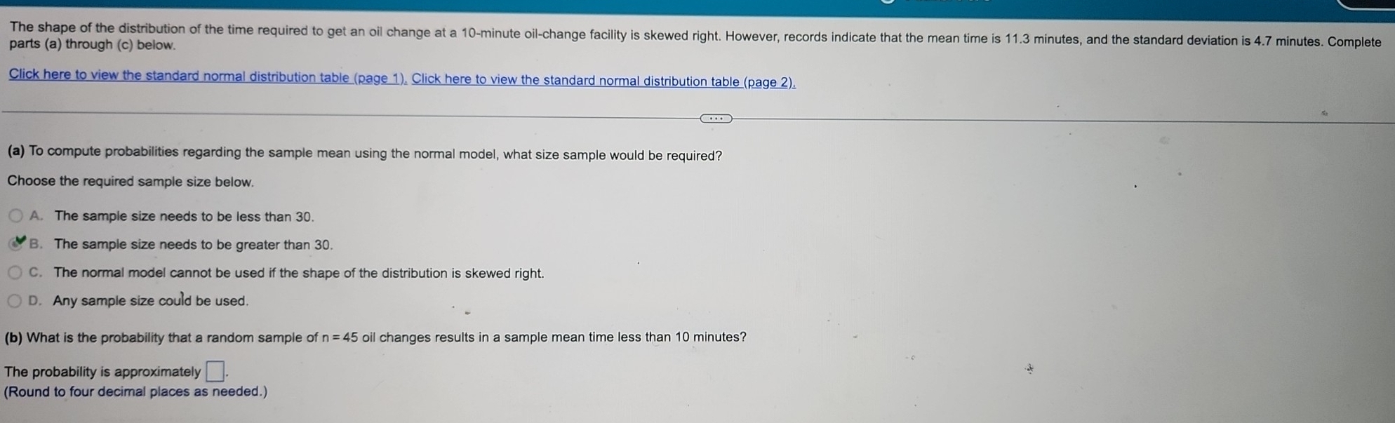 The shape of the distribution of the time required to get an oil change at a 10-minute oil-change facility is skewed right. However, records indicate that the mean time is 11.3 minutes, and the standard deviation is 4.7 minutes. Complete
parts (a) through (c) below.
Click here to view the standard normal distribution table (page 1). Click here to view the standard normal distribution table (page 2).
(a) To compute probabilities regarding the sample mean using the normal model, what size sample would be required?
Choose the required sample size below.
A. The sample size needs to be less than 30.
B. The sample size needs to be greater than 30.
C. The normal model cannot be used if the shape of the distribution is skewed right.
D. Any sample size could be used.
(b) What is the probability that a random sample of n=45 oil changes results in a sample mean time less than 10 minutes?
The probability is approximately □. 
(Round to four decimal places as needed.)