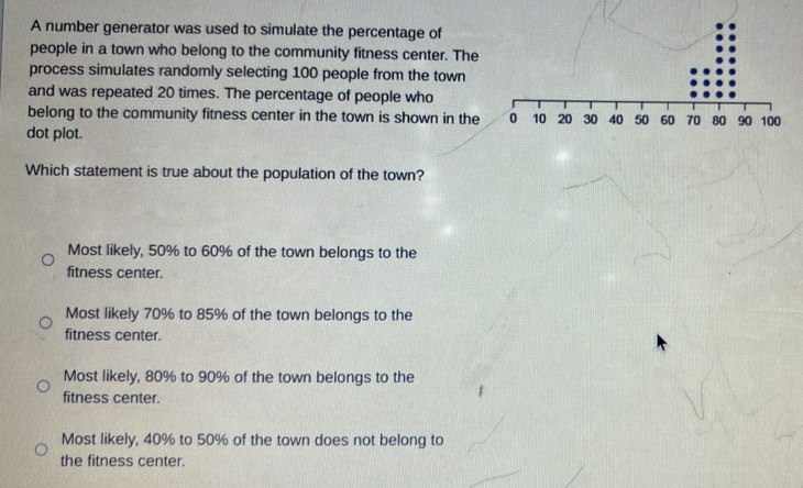 A number generator was used to simulate the percentage of
people in a town who belong to the community fitness center. The
process simulates randomly selecting 100 people from the town
and was repeated 20 times. The percentage of people who
belong to the community fitness center in the town is shown in the 
dot plot.
Which statement is true about the population of the town?
Most likely, 50% to 60% of the town belongs to the
fitness center.
Most likely 70% to 85% of the town belongs to the
fitness center.
Most likely, 80% to 90% of the town belongs to the
fitness center
Most likely, 40% to 50% of the town does not belong to
the fitness center.