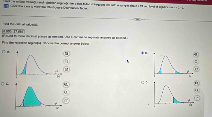 Find the critical value(s) and rejection region(s) for a two-tailed chi-square test with a sample size n=19 and level of significance alpha =0.10.
Click the icon to view the Chi-Square Distribution Table.
Find the critical value(s).
8.553, 27.587
(Round to three decimal places as needed. Use a comma to separate answers as needed.)
Find the rejection region(s). Choose the correct answer below.
A.
B.
a
a
C
D.
a
Q
Q
