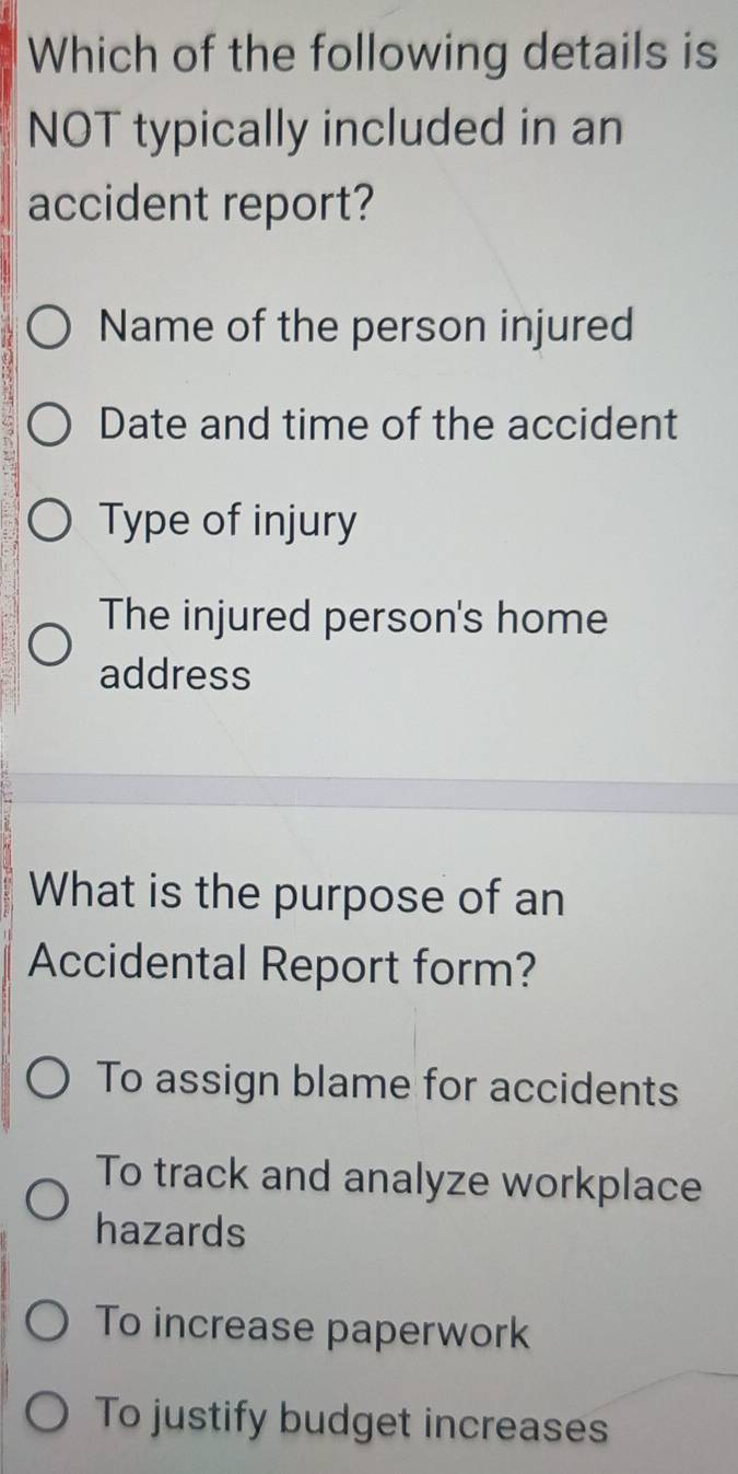 Which of the following details is
NOT typically included in an
accident report?
Name of the person injured
Date and time of the accident
Type of injury
The injured person's home
address
What is the purpose of an
Accidental Report form?
To assign blame for accidents
To track and analyze workplace
hazards
To increase paperwork
To justify budget increases