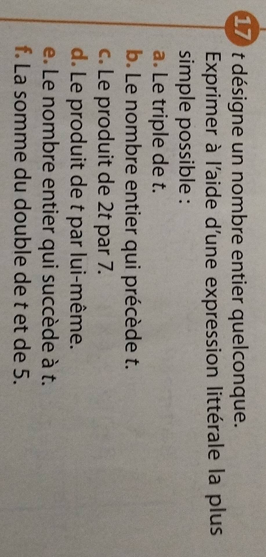 désigne un nombre entier quelconque. 
Exprimer à l'aide d'une expression littérale la plus 
simple possible : 
a. Le triple de t. 
b. Le nombre entier qui précède t. 
c. Le produit de 2t par 7. 
d. Le produit de t par lui-même. 
e. Le nombre entier qui succède à t. 
f. La somme du double de t et de 5.