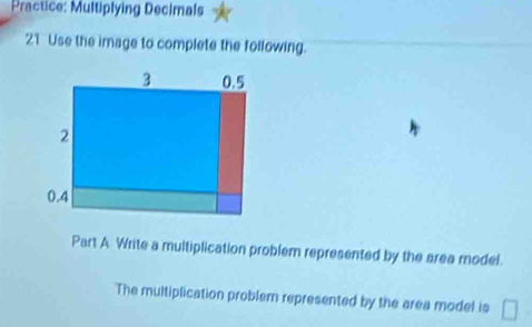 Practice: Multiplying Decimals 
21 Use the image to complete the following. 
Part A Write a multiplication problem represented by the area model. 
The multiplication problem represented by the area model is